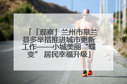 「观察」兰州市皋兰县多举措推进城市更新工作——小城美丽“蝶变” 居民幸福升级