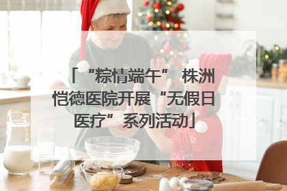 “粽情端午” 株洲恺德医院开展“无假日医疗”系列活动