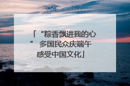 “粽香飘进我的心” 多国民众庆端午感受中国文化