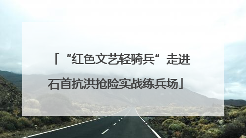 “红色文艺轻骑兵”走进石首抗洪抢险实战练兵场
