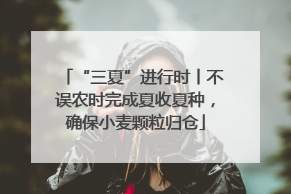 “三夏”进行时丨不误农时完成夏收夏种，确保小麦颗粒归仓