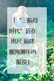 “三航母时代”近在咫尺 福建舰预测年内服役