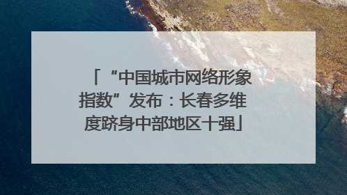 “中国城市网络形象指数”发布：长春多维度跻身中部地区十强
