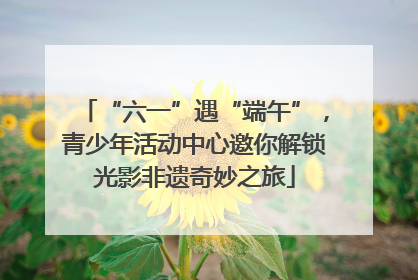 “六一”遇“端午”，青少年活动中心邀你解锁光影非遗奇妙之旅