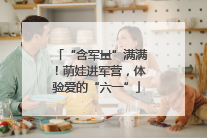 “含军量”满满！萌娃进军营，体验爱的“六一”