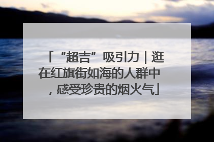 “超吉”吸引力｜逛在红旗街如海的人群中，感受珍贵的烟火气