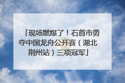 现场燃爆了！石首市勇夺中国龙舟公开赛（湖北荆州站）三项冠军