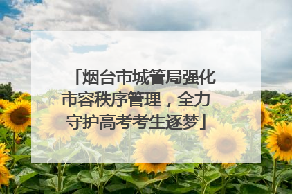 烟台市城管局强化市容秩序管理，全力守护高考考生逐梦