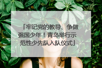 牢记党的教导、争做强国少年！青岛举行示范性少先队入队仪式