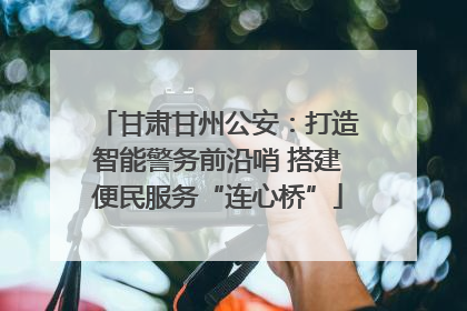 甘肃甘州公安：打造智能警务前沿哨 搭建便民服务“连心桥”