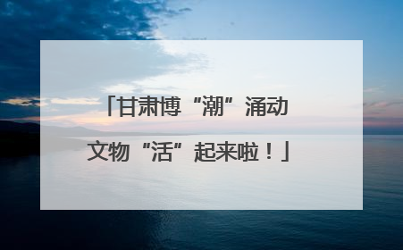 甘肃博“潮”涌动 文物“活”起来啦！