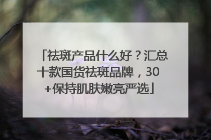 祛斑产品什么好？汇总十款国货祛斑品牌，30+保持肌肤嫩亮严选