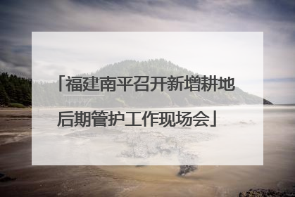 福建南平召开新增耕地后期管护工作现场会