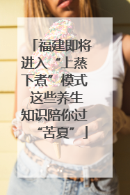 福建即将进入“上蒸下煮”模式 这些养生知识陪你过“苦夏”