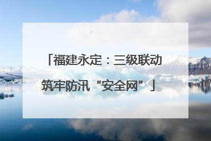 福建永定：三级联动筑牢防汛“安全网”