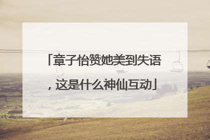 章子怡赞她美到失语，这是什么神仙互动