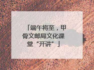 端午将至，甲骨文邮局文化课堂“开讲”