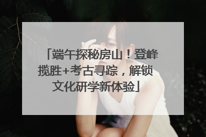 端午探秘房山！登峰揽胜+考古寻踪，解锁文化研学新体验
