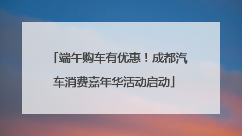 端午购车有优惠！成都汽车消费嘉年华活动启动