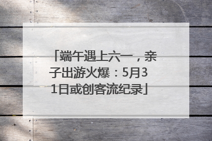 端午遇上六一，亲子出游火爆：5月31日或创客流纪录