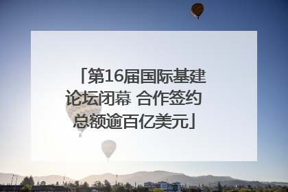 第16届国际基建论坛闭幕 合作签约总额逾百亿美元