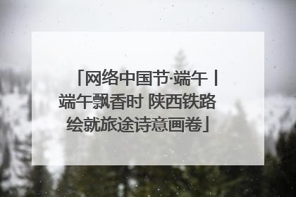 网络中国节·端午丨端午飘香时 陕西铁路绘就旅途诗意画卷