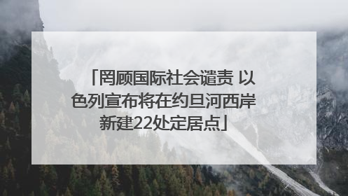 罔顾国际社会谴责 以色列宣布将在约旦河西岸新建22处定居点