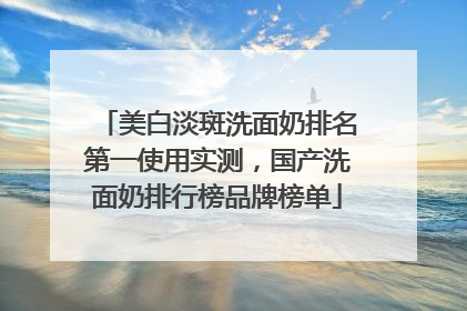 美白淡斑洗面奶排名第一使用实测，国产洗面奶排行榜品牌榜单