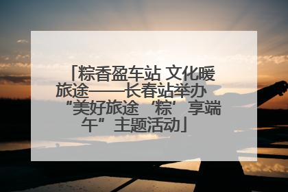 粽香盈车站 文化暖旅途——长春站举办 “美好旅途‘粽’享端午”主题活动