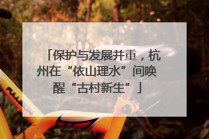 保护与发展并重，杭州在“依山理水”间唤醒“古村新生”