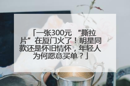 一张300元 “撕拉片”在厦门火了！明星同款还是怀旧情怀，年轻人为何愿意买单？