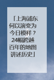 上海浦东何以演变为今日模样？24幅跨越百年的地图讲述历史