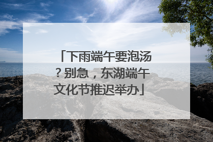 下雨端午要泡汤？别急，东湖端午文化节推迟举办