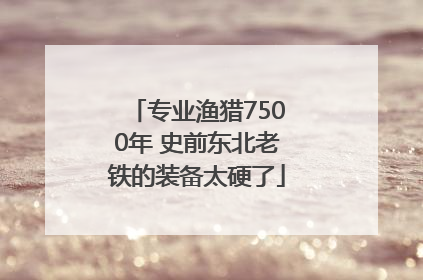 专业渔猎7500年 史前东北老铁的装备太硬了