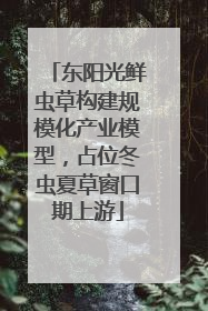 东阳光鲜虫草构建规模化产业模型，占位冬虫夏草窗口期上游