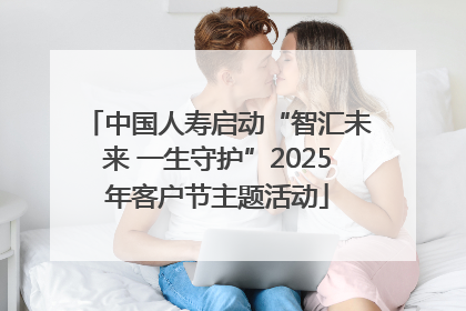 中国人寿启动“智汇未来 一生守护”2025年客户节主题活动