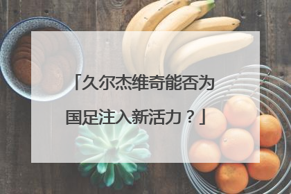 久尔杰维奇能否为国足注入新活力？