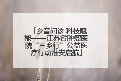 乡音问诊 科技赋能——江苏省肿瘤医院“三乡行”公益医疗行动淮安启航