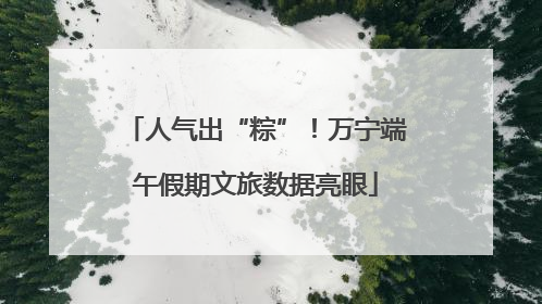 人气出“粽”！万宁端午假期文旅数据亮眼