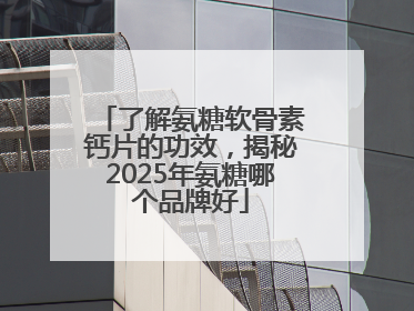 了解氨糖软骨素钙片的功效，揭秘2025年氨糖哪个品牌好