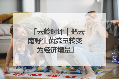 云岭时评｜把云南野生菌流量转变为经济增量