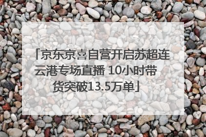京东京喜自营开启苏超连云港专场直播 10小时带货突破13.5万单