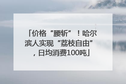 价格“腰斩”！哈尔滨人实现“荔枝自由”，日均消费100吨