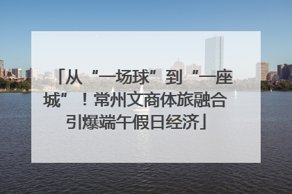 从“一场球”到“一座城”！常州文商体旅融合引爆端午假日经济