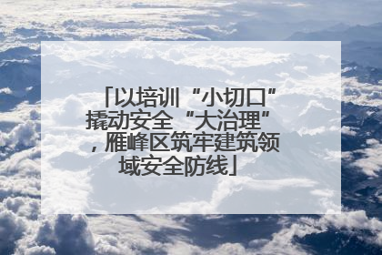 以培训“小切口”撬动安全“大治理”，雁峰区筑牢建筑领域安全防线