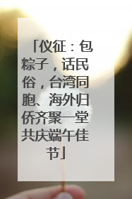 仪征：包粽子，话民俗，台湾同胞、海外归侨齐聚一堂共庆端午佳节