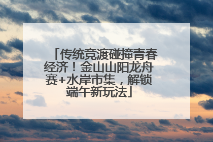 传统竞渡碰撞青春经济！金山山阳龙舟赛+水岸市集，解锁端午新玩法