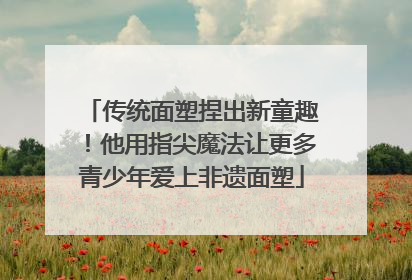 传统面塑捏出新童趣！他用指尖魔法让更多青少年爱上非遗面塑