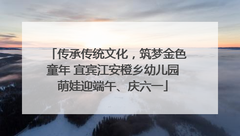 传承传统文化，筑梦金色童年 宜宾江安橙乡幼儿园萌娃迎端午、庆六一
