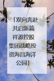 双向奔赴 共启新篇 祥源控股集团战略投资海昌海洋公园